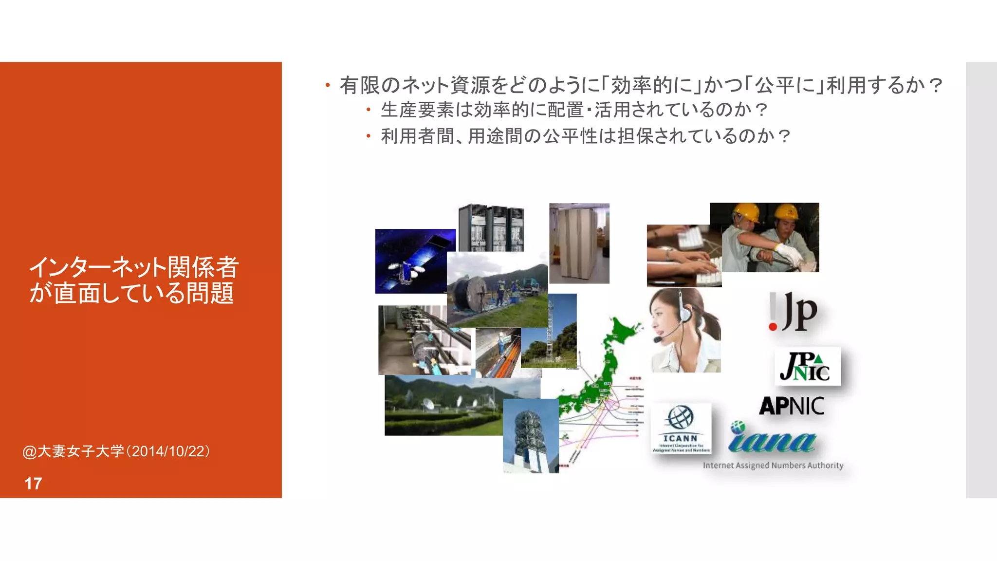 インターネット関係者 
が直面している問題 
 有限のネット資源をどのように「効率的に」かつ「公平に」利用するか？ 
 生産要素は効率的に配置・活用されているのか？ 
 利用者間、用途間の公平性は担保されているのか？ 
@大妻女子大学（2014/10/22） 
17 
 