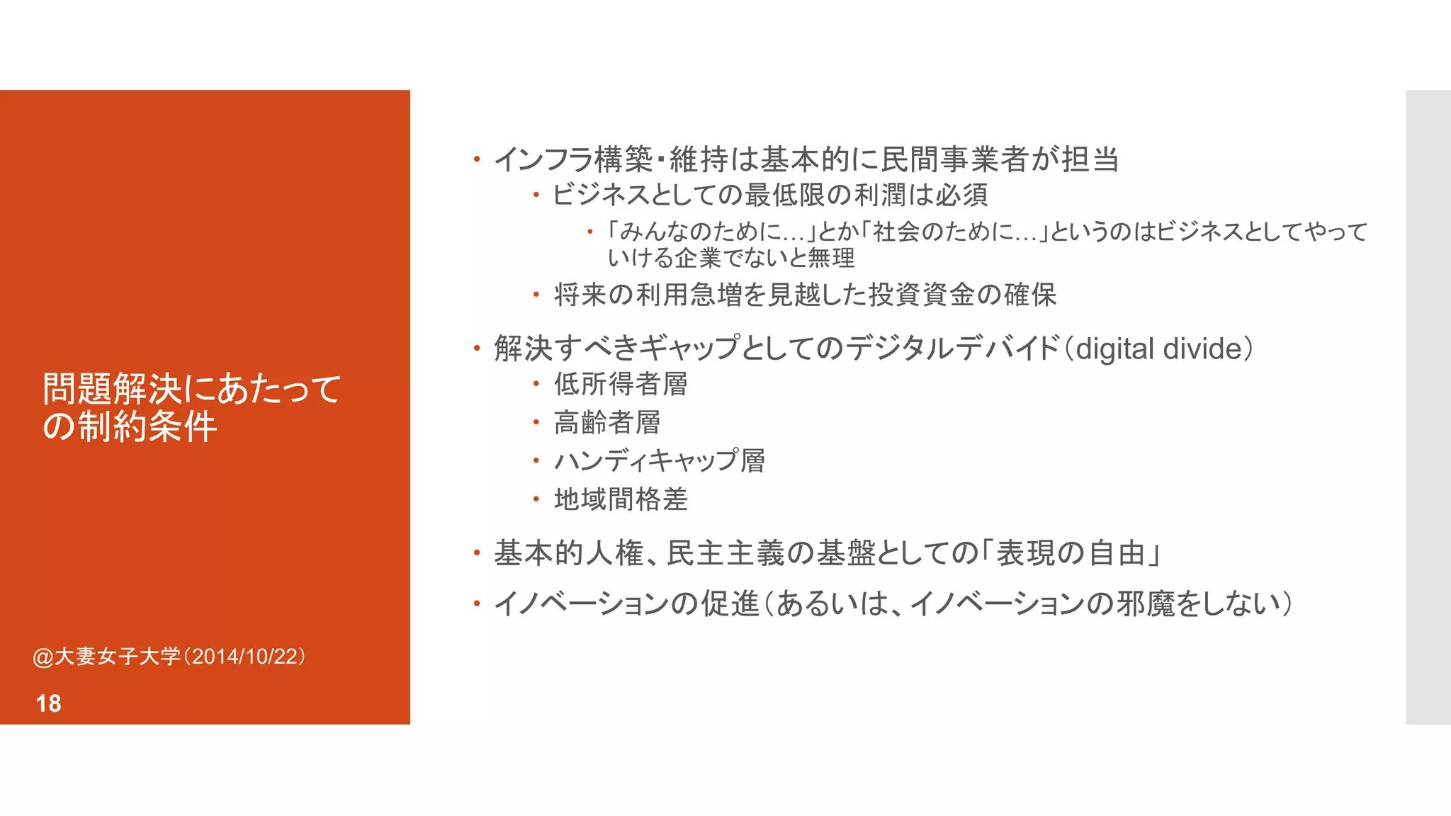 問題解決にあたって 
の制約条件 
 インフラ構築・維持は基本的に民間事業者が担当 
 ビジネスとしての最低限の利潤は必須 
 「みんなのために…」とか「社会のために…」というのはビジネスとしてやって 
いける企業でないと無理 
 将来の利用急増を見越した投資資金の確保 
 解決すべきギャップとしてのデジタルデバイド（digital divide） 
 低所得者層 
 高齢者層 
 ハンディキャップ層 
 地域間格差 
 基本的人権、民主主義の基盤としての「表現の自由」 
 イノベーションの促進（あるいは、イノベーションの邪魔をしない） 
@大妻女子大学（2014/10/22） 
18 
 