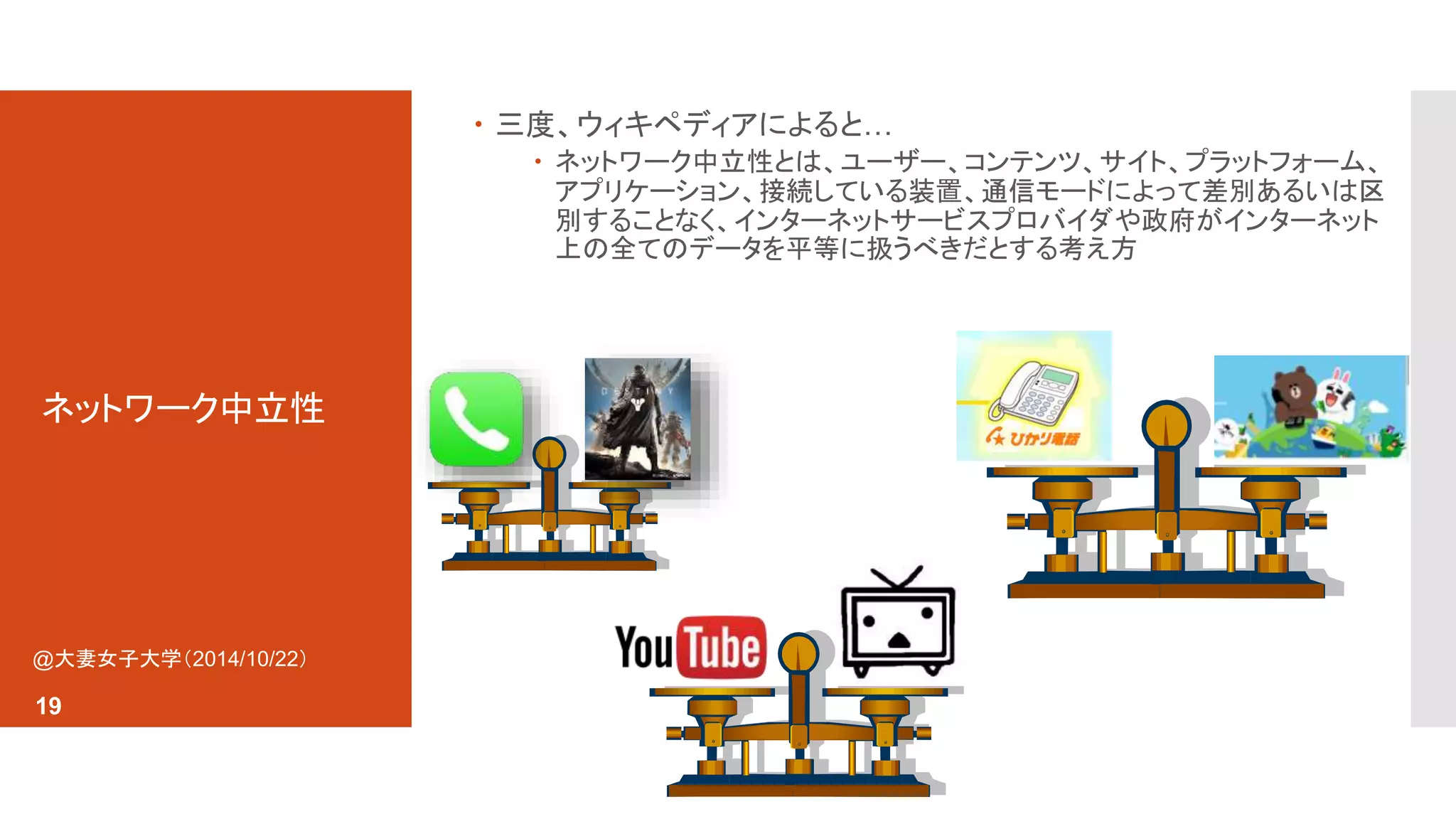 ネットワーク中立性 
 三度、ウィキペディアによると… 
 ネットワーク中立性とは、ユーザー、コンテンツ、サイト、プラットフォーム、 
アプリケーション、接続している装置、通信モードによって差別あるいは区 
別することなく、インターネットサービスプロバイダや政府がインターネット 
上の全てのデータを平等に扱うべきだとする考え方 
@大妻女子大学（2014/10/22） 
19 
 