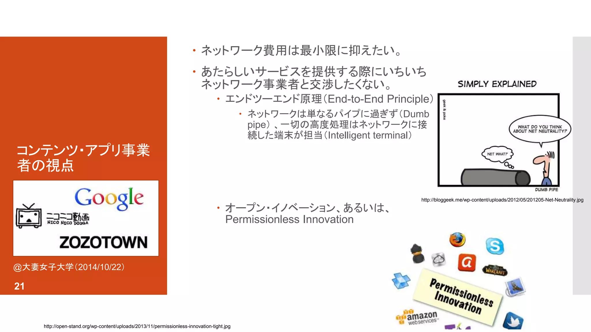 コンテンツ・アプリ事業 
者の視点 
 ネットワーク費用は最小限に抑えたい。 
 あたらしいサービスを提供する際にいちいち 
ネットワーク事業者と交渉したくない。 
 エンドツーエンド原理（End-to-End Principle） 
 ネットワークは単なるパイプに過ぎず（Dumb 
pipe） 、一切の高度処理はネットワークに接 
続した端末が担当（Intelligent terminal） 
 オープン・イノベーション、あるいは、 
Permissionless Innovation 
http://open-stand.org/wp-content/uploads/2013/11/permissionless-innovation-tight.jpg 
http://bloggeek.me/wp-content/uploads/2012/05/201205-Net-Neutrality.jpg 
@大妻女子大学（2014/10/22） 
21 
 