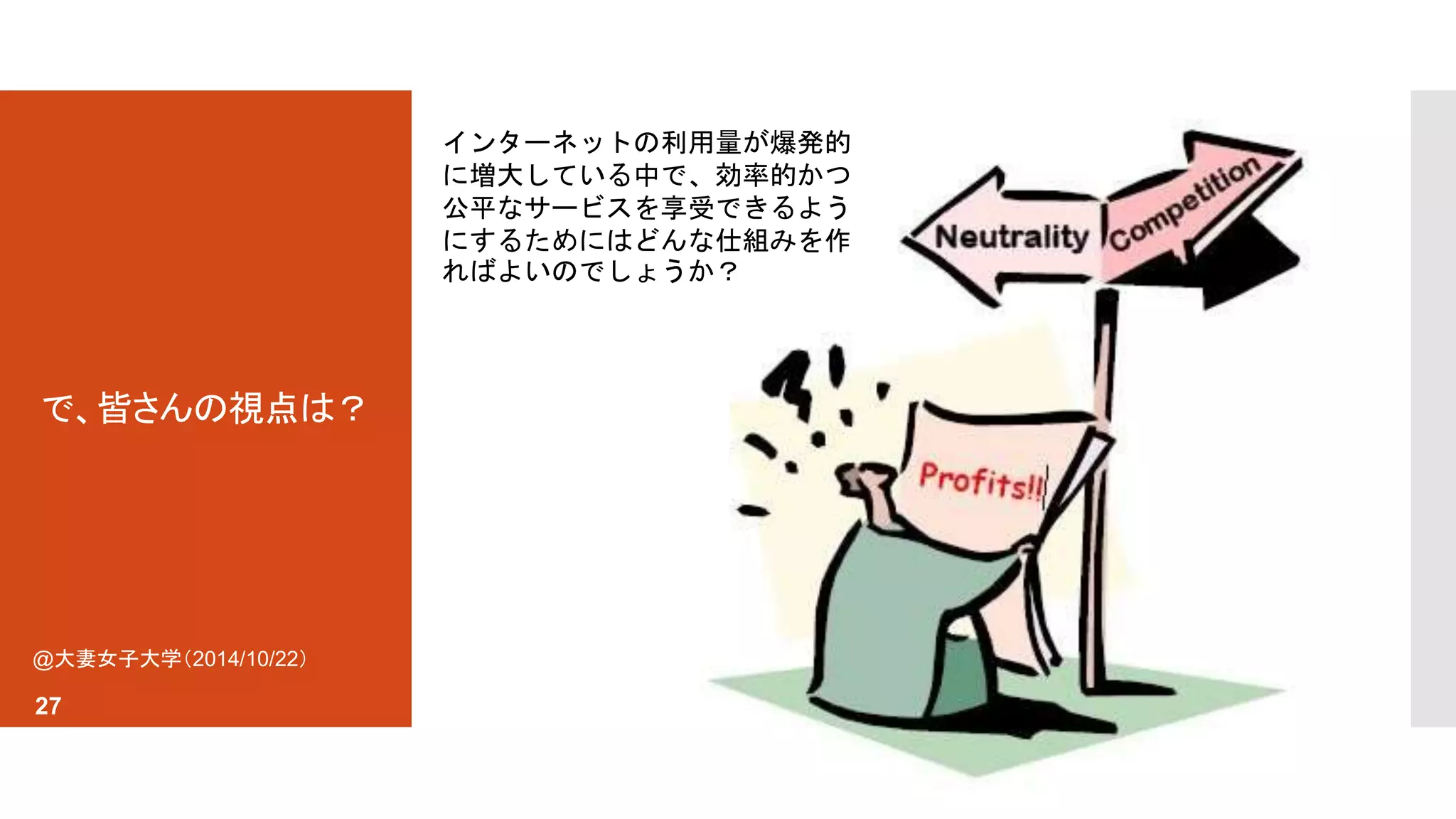 で、皆さんの視点は？ 
@大妻女子大学（2014/10/22） 
27 
インターネットの利用量が爆発的 
に増大している中で、効率的かつ 
公平なサービスを享受できるよう 
にするためにはどんな仕組みを作 
ればよいのでしょうか？ 
 