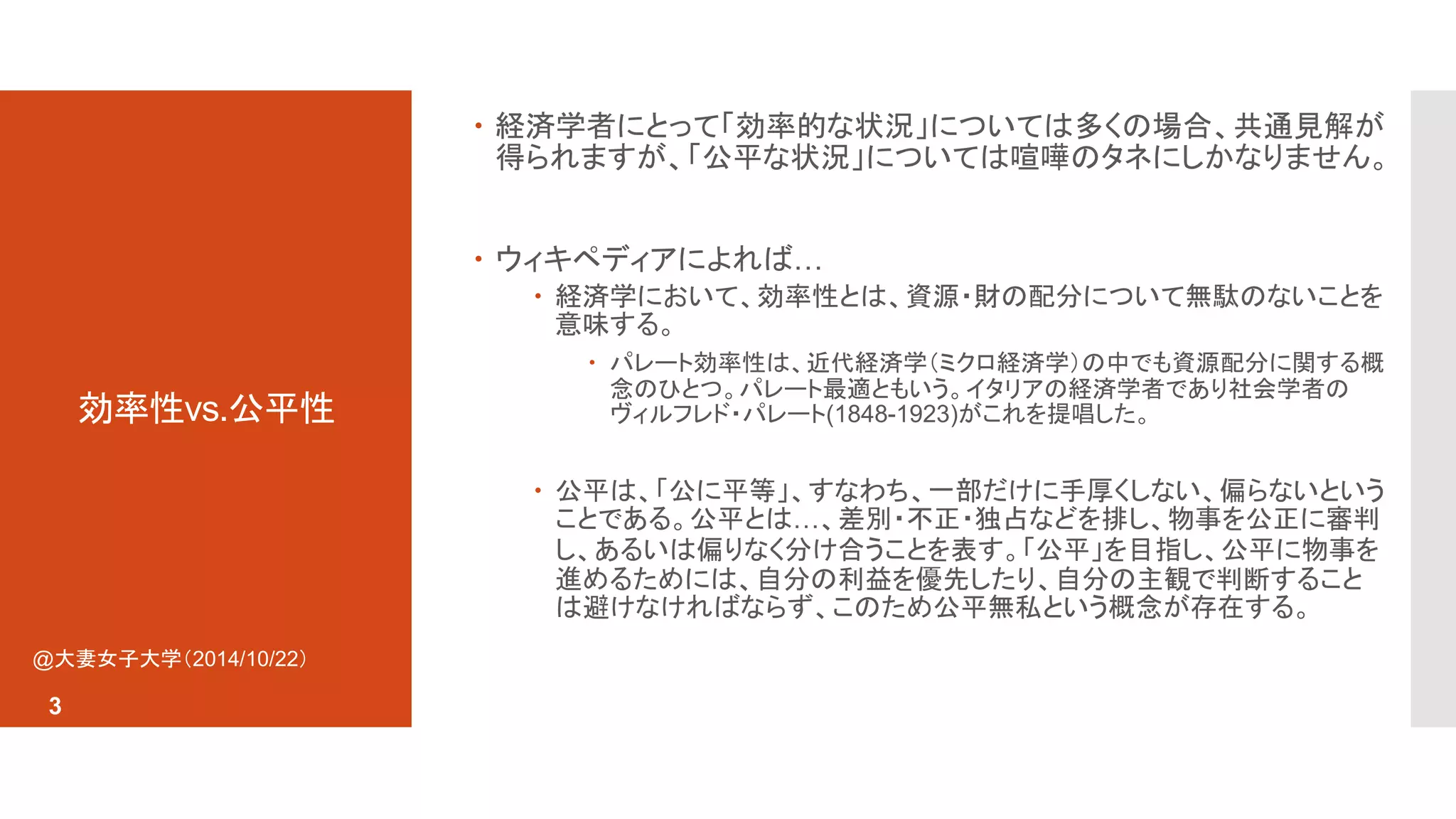 効率性vs.公平性 
 経済学者にとって「効率的な状況」については多くの場合、共通見解が 
得られますが、「公平な状況」については喧嘩のタネにしかなりません。 
 ウィキペディアによれば… 
 経済学において、効率性とは、資源・財の配分について無駄のないことを 
意味する。 
 パレート効率性は、近代経済学（ミクロ経済学）の中でも資源配分に関する概 
念のひとつ。パレート最適ともいう。イタリアの経済学者であり社会学者の 
ヴィルフレド・パレート(1848-1923)がこれを提唱した。 
 公平は、「公に平等」、すなわち、一部だけに手厚くしない、偏らないという 
ことである。公平とは…、差別・不正・独占などを排し、物事を公正に審判 
し、あるいは偏りなく分け合うことを表す。「公平」を目指し、公平に物事を 
進めるためには、自分の利益を優先したり、自分の主観で判断すること 
は避けなければならず、このため公平無私という概念が存在する。 
@大妻女子大学（2014/10/22） 
3 
 