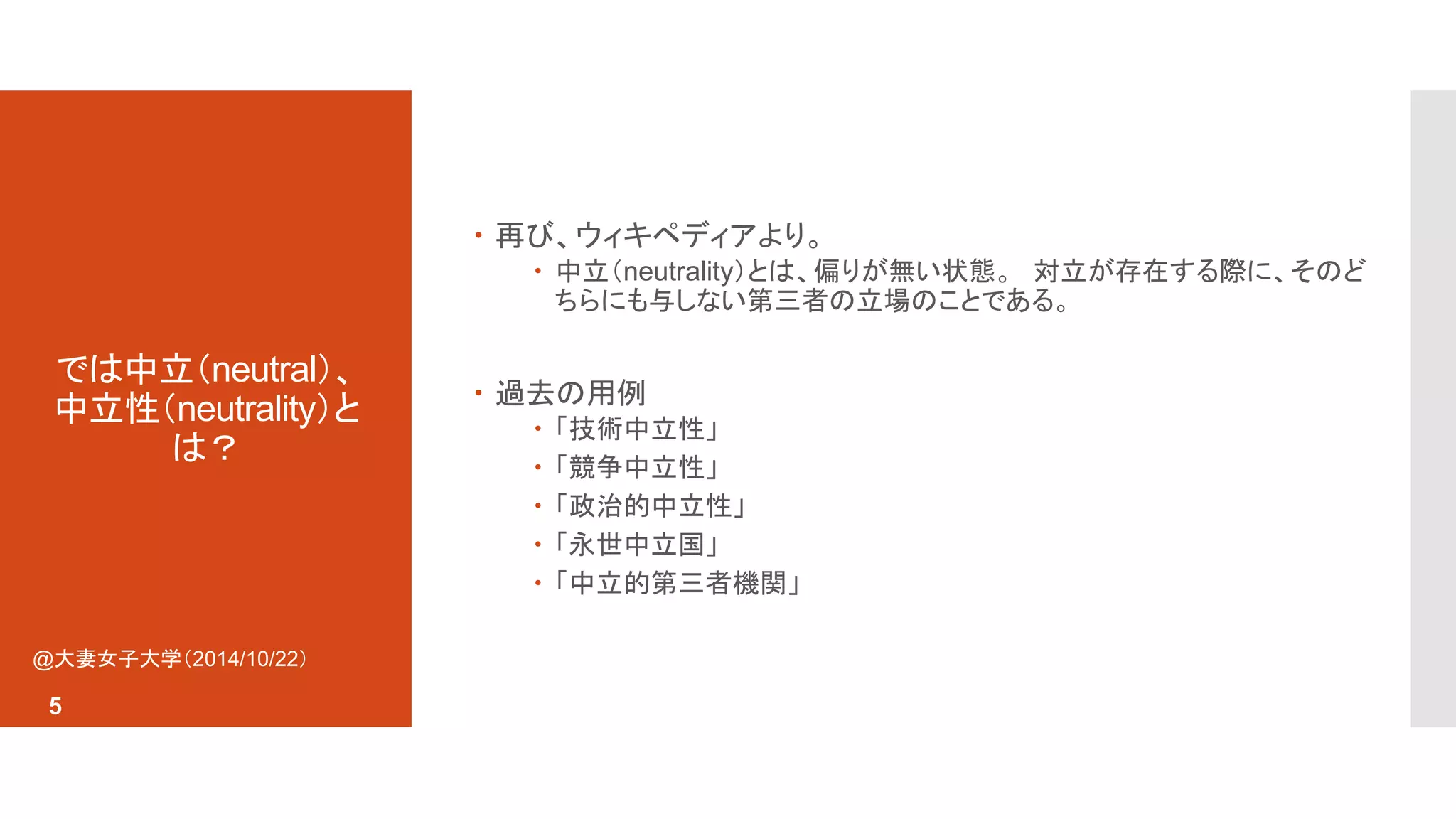 では中立（neutral）、 
中立性（neutrality）と 
は？ 
 再び、ウィキペディアより。 
 中立（neutrality）とは、偏りが無い状態。対立が存在する際に、そのど 
ちらにも与しない第三者の立場のことである。 
 過去の用例 
 「技術中立性」 
 「競争中立性」 
 「政治的中立性」 
 「永世中立国」 
 「中立的第三者機関」 
@大妻女子大学（2014/10/22） 
5 
 