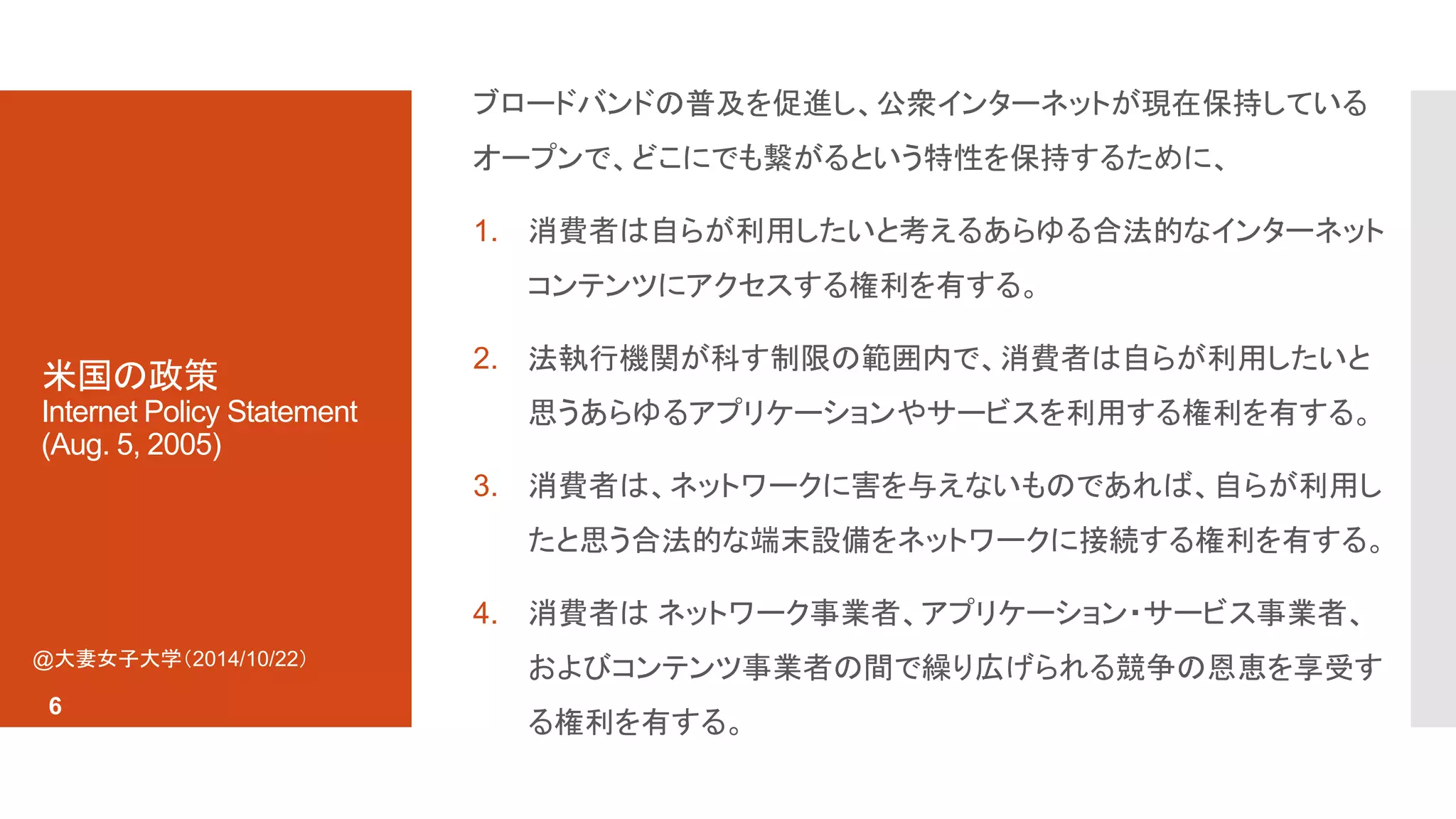 米国の政策 
Internet Policy Statement 
(Aug. 5, 2005) 
ブロードバンドの普及を促進し、公衆インターネットが現在保持している 
オープンで、どこにでも繋がるという特性を保持するために、 
1. 消費者は自らが利用したいと考えるあらゆる合法的なインターネット 
コンテンツにアクセスする権利を有する。 
2. 法執行機関が科す制限の範囲内で、消費者は自らが利用したいと 
思うあらゆるアプリケーションやサービスを利用する権利を有する。 
3. 消費者は、ネットワークに害を与えないものであれば、自らが利用し 
たと思う合法的な端末設備をネットワークに接続する権利を有する。 
4. 消費者はネットワーク事業者、アプリケーション・サービス事業者、 
およびコンテンツ事業者の間で繰り広げられる競争の恩恵を享受す 
る権利を有する。 
@大妻女子大学（2014/10/22） 
6 
 