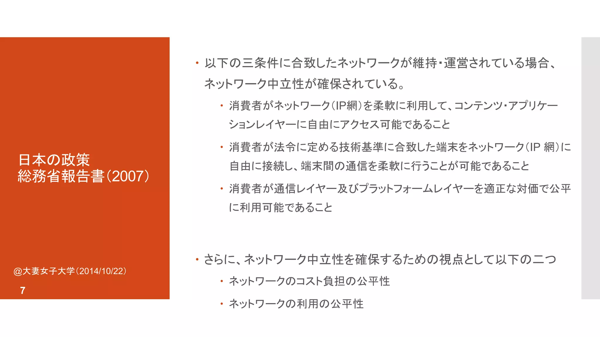 日本の政策 
総務省報告書（2007） 
 以下の三条件に合致したネットワークが維持・運営されている場合、 
ネットワーク中立性が確保されている。 
 消費者がネットワーク（IP網）を柔軟に利用して、コンテンツ・アプリケー 
ションレイヤーに自由にアクセス可能であること 
 消費者が法令に定める技術基準に合致した端末をネットワーク（IP 網）に 
自由に接続し、端末間の通信を柔軟に行うことが可能であること 
 消費者が通信レイヤー及びプラットフォームレイヤーを適正な対価で公平 
に利用可能であること 
 さらに、ネットワーク中立性を確保するための視点として以下の二つ 
 ネットワークのコスト負担の公平性 
 ネットワークの利用の公平性 
@大妻女子大学（2014/10/22） 
7 
 