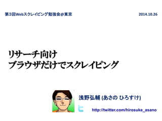 リサーチ向け ブラウザだけでスクレイピング 
第３回Webスクレイピング勉強会@東京 
2014.10.26 
浅野弘輔 (あさの ひろすけ) 
http://twitter.com/hirosuke_asano  