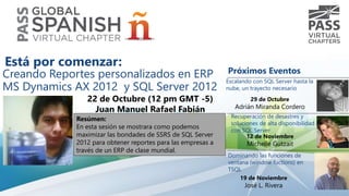 Creando Reportes personalizados en ERP 
MS Dynamics AX 2012 y SQL Server 2012 
22 de Octubre (12 pm GMT -5) 
Juan Manuel Rafael Fabián 
Resúmen: 
En esta sesión se mostrara como podemos 
maximizar las bondades de SSRS de SQL Server 
2012 para obtener reportes para las empresas a 
través de un ERP de clase mundial. 
Próximos Eventos 
Escalando con SQL Server hasta la 
nube, un trayecto necesario 
29 de Octubre 
Adrián Miranda Cordero 
Recuperación de desastres y 
soluciones de alta disponibilidad 
con SQL Server 
12 de Noviembre 
Michelle Gutzait 
Dominando las funciones de 
ventana (window fuctions) en 
TSQL 
19 de Noviembre 
José L. Rivera 
Está por comenzar: 
 