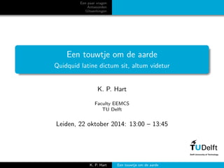 Een paar vragen
Antwoorden
Uitwerkingen
Een touwtje om de aarde
Quidquid latine dictum sit, altum videtur
K. P. Hart
Faculty EEMCS
TU Delft
Leiden, 22 oktober 2014: 13:00 – 13:45
K. P. Hart Een touwtje om de aarde
 