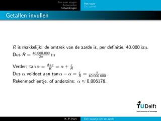 Een paar vragen
Antwoorden
Uitwerkingen
Het touw
De tunnel
Getallen invullen
R is makkelijk: de omtrek van de aarde is, per deﬁnitie, 40.000 km.
Dus R = 40.000.000
2π m
Verder: tan α = d+ε
R = α + ε
R
Dus α voldoet aan tan α − α = ε
R = π
40.000.000.
Rekenmachientje, of anderzins: α ≈ 0,006176.
K. P. Hart Een touwtje om de aarde
 