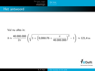 Een paar vragen
Antwoorden
Uitwerkingen
Het touw
De tunnel
Het antwoord
Vul nu alles in:
h ≈
40.000.000
2π
1 + 0,006176 +
π
40.000.000
2
− 1 ≈ 121,4 m
K. P. Hart Een touwtje om de aarde
 