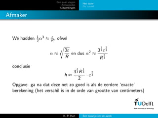 Een paar vragen
Antwoorden
Uitwerkingen
Het touw
De tunnel
Afmaker
We hadden 1
3α3 ≈ ε
R , ofwel
α ≈
3 3ε
R
en dus α2
≈
3
2
3 ε
2
3
R
2
3
conclusie
h ≈
3
2
3 R
1
3
2
· ε
2
3
Opgave: ga na dat deze net zo goed is als de eerdere ‘exacte’
berekening (het verschil is in de orde van grootte van centimeters)
K. P. Hart Een touwtje om de aarde
 