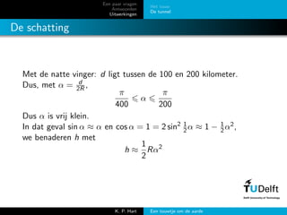 Een paar vragen
Antwoorden
Uitwerkingen
Het touw
De tunnel
De schatting
Met de natte vinger: d ligt tussen de 100 en 200 kilometer.
Dus, met α = d
2R ,
π
400
α
π
200
Dus α is vrij klein.
In dat geval sin α ≈ α en cos α = 1 = 2 sin2 1
2α ≈ 1 − 1
2α2,
we benaderen h met
h ≈
1
2
Rα2
K. P. Hart Een touwtje om de aarde
 