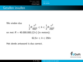 Een paar vragen
Antwoorden
Uitwerkingen
Het touw
De tunnel
Getallen invullen
We vinden dus
1
2
R
π2
4002
h
1
2
R
π2
2002
en met R = 40.000.000/(2π) (in meters):
62,5π h 250π
Het derde antwoord is dus correct.
K. P. Hart Een touwtje om de aarde
 
