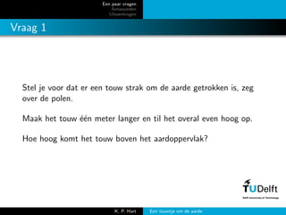 Een paar vragen
Antwoorden
Uitwerkingen
Vraag 1
Stel je voor dat er een touw strak om de aarde getrokken is, zeg
over de polen.
Maak het touw ´e´en meter langer en til het overal even hoog op.
Hoe hoog komt het touw boven het aardoppervlak?
K. P. Hart Een touwtje om de aarde
 