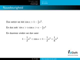 Een paar vragen
Antwoorden
Uitwerkingen
Het touw
De tunnel
Nauwkeurigheid
Dus weten we dat cos α > 1 − 1
2α2.
En dus ook: sin α > α cos α > α − 1
2α3
En daarmee vinden we dan weer
1 −
1
2
α2
< cos α < 1 −
1
2
α2
+
1
8
α4
K. P. Hart Een touwtje om de aarde
 