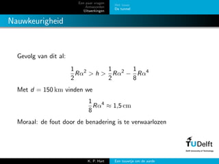 Een paar vragen
Antwoorden
Uitwerkingen
Het touw
De tunnel
Nauwkeurigheid
Gevolg van dit al:
1
2
Rα2
> h >
1
2
Rα2
−
1
8
Rα4
Met d = 150 km vinden we
1
8
Rα4
≈ 1,5 cm
Moraal: de fout door de benadering is te verwaarlozen
K. P. Hart Een touwtje om de aarde
 