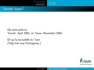 Een paar vragen
Antwoorden
Uitwerkingen
Het touw
De tunnel
Verder lezen?
Op www.pyth.eu
Tunnel: April 2001, en Touw: November 2004
Of op fa.its.tudelft.nl/˜hart
(Volg link naar Pythagoras.)
K. P. Hart Een touwtje om de aarde
 