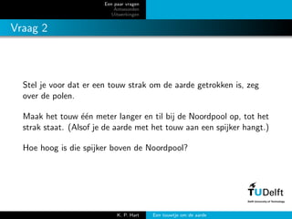 Een paar vragen
Antwoorden
Uitwerkingen
Vraag 2
Stel je voor dat er een touw strak om de aarde getrokken is, zeg
over de polen.
Maak het touw ´e´en meter langer en til bij de Noordpool op, tot het
strak staat. (Alsof je de aarde met het touw aan een spijker hangt.)
Hoe hoog is die spijker boven de Noordpool?
K. P. Hart Een touwtje om de aarde
 