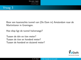 Een paar vragen
Antwoorden
Uitwerkingen
Vraag 3
Boor een kaarsrechte tunnel van (De Dam in) Amsterdam naar de
Martinitoren in Groningen.
Hoe diep ligt de tunnel halverwege?
Tussen de ´e´en en tien meter?
Tussen de tien en honderd meter?
Tussen de honderd en duizend meter?
K. P. Hart Een touwtje om de aarde
 
