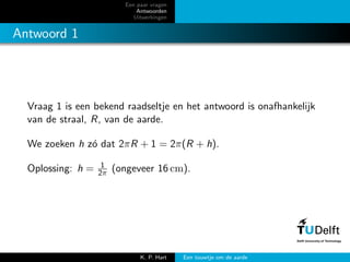 Een paar vragen
Antwoorden
Uitwerkingen
Antwoord 1
Vraag 1 is een bekend raadseltje en het antwoord is onafhankelijk
van de straal, R, van de aarde.
We zoeken h z´o dat 2πR + 1 = 2π(R + h).
Oplossing: h = 1
2π (ongeveer 16 cm).
K. P. Hart Een touwtje om de aarde
 