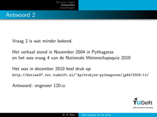 Een paar vragen
Antwoorden
Uitwerkingen
Antwoord 2
Vraag 2 is wat minder bekend.
Het verhaal stond in November 2004 in Pythagoras
en het was vraag 4 van de Nationale Wetenschapsquiz 2010
Het was in december 2010 heel druk op
http://dutiaw37.twi.tudelft.nl/~kp/stukjes-pythagoras/jg44/2004-11/
Antwoord: ongeveer 120 m
K. P. Hart Een touwtje om de aarde
 
