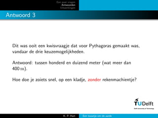 Een paar vragen
Antwoorden
Uitwerkingen
Antwoord 3
Dit was ooit een kwisvraagje dat voor Pythagoras gemaakt was,
vandaar de drie keuzemogelijkheden.
Antwoord: tussen honderd en duizend meter (wat meer dan
400 m).
Hoe doe je zoiets snel, op een kladje, zonder rekenmachientje?
K. P. Hart Een touwtje om de aarde
 