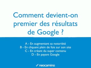 Comment devient-on 
premier des résultats 
de Google ? 
A - En augmentant sa notoriété 
B - En cliquant plein de fois sur son site 
C - En créant du super contenu 
D - En payant Google 
 