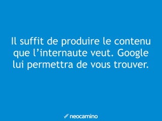 Il suffit de produire le contenu 
que l’internaute veut. Google 
lui permettra de vous trouver. 
 