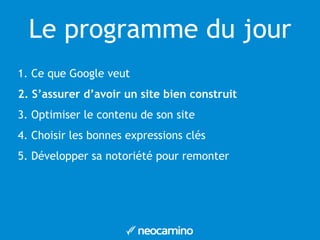 Le programme du jour 
1. Ce que Google veut 
2. S’assurer d’avoir un site bien construit 
3. Optimiser le contenu de son site 
4. Choisir les bonnes expressions clés 
5. Développer sa notoriété pour remonter 
 