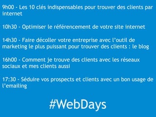 9h00 - Les 10 clés indispensables pour trouver des clients par 
internet 
10h30 - Optimiser le référencement de votre site internet 
14h30 - Faire décoller votre entreprise avec l’outil de 
marketing le plus puissant pour trouver des clients : le blog 
16h00 - Comment je trouve des clients avec les réseaux 
sociaux et mes clients aussi 
17:30 - Séduire vos prospects et clients avec un bon usage de 
l’emailing 
#WebDays 
 