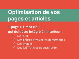 Optimisation de vos 
pages et articles 
1 page = 1 mot clé ; 
qui doit être intégré à l’intérieur : 
 De l’URL 
 Des balises titres et les paragraphes 
 Des images 
 Des META titres et description 
 