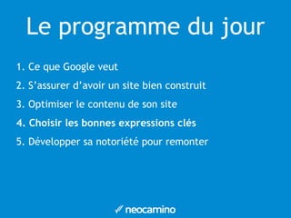 Le programme du jour 
1. Ce que Google veut 
2. S’assurer d’avoir un site bien construit 
3. Optimiser le contenu de son site 
4. Choisir les bonnes expressions clés 
5. Développer sa notoriété pour remonter 
 