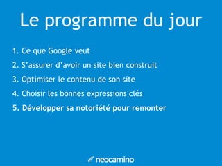 Le programme du jour 
1. Ce que Google veut 
2. S’assurer d’avoir un site bien construit 
3. Optimiser le contenu de son site 
4. Choisir les bonnes expressions clés 
5. Développer sa notoriété pour remonter 
 