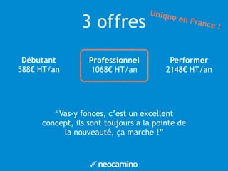 3 offres 
Débutant 
588€ HT/an 
Professionnel 
1068€ HT/an 
Unique en France ! 
Performer 
2148€ HT/an 
“Vas-y fonces, c’est un excellent 
concept, ils sont toujours à la pointe de 
la nouveauté, ça marche !” 
 