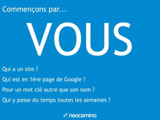 Commençons par... 
VOUS 
Qui a un site ? 
Qui est en 1ère page de Google ? 
Pour un mot clé autre que son nom ? 
Qui y passe du temps toutes les semaines ? 
 