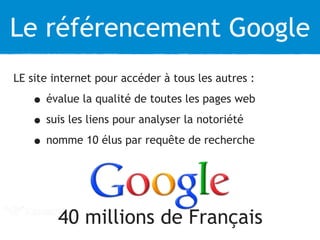 Le référencement Google 
LE site internet pour accéder à tous les autres : 
• évalue la qualité de toutes les pages web 
• suis les liens pour analyser la notoriété 
• nomme 10 élus par requête de recherche 
40 millions de Français 
 