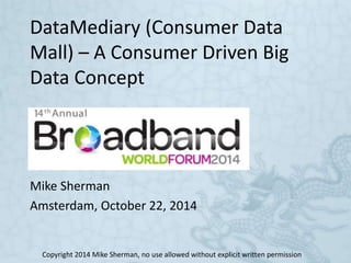DataMediary (Consumer Data 
Mall) – A Consumer Driven Big 
Data Concept 
Mike Sherman 
Amsterdam, October 22, 2014 
Copyright 2014 Mike Sherman, no use allowed without explicit written permission 
 