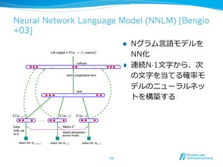 Neural Network Language Model (NNLM) [Bengio 
+03] 
l Nグラム⾔言語モデルを 
NN化 
l 連続N-1⽂文字から、次 
の⽂文字を当てる確率率率モ 
デルのニューラルネッ 
トを構築す...