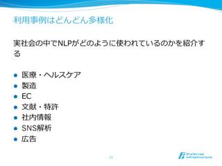 利利⽤用事例例はどんどん多様化 
実社会の中でNLPがどのように使われているのかを紹介す 
る 
l 医療療・ヘルスケア 
l 製造 
l EC 
l ⽂文献・特許 
l 社内情報 
l SNS解析 
l 広告 
11 
 