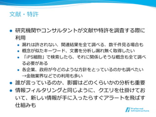 ⽂文献・特許 
 
l 研究機関やコンサルタントが⽂文献や特許を調査する際に 
利利⽤用 
l 漏漏れは許されない．関連結果を全て調べる．数千件⾒見見る場合も 
l 概念念が似たキーワード、⽂文書を分析し漏漏れ無く取得したい 
l 「iPS細胞」で検索索したら、それに関係しそうな概念念も全て調べ 
る必要がある 
l 各企業、政府が今どのような⽅方針をとっているのかも調べたい 
→⾦金金融業界などでの利利⽤用も多い 
l 誰が⾔言っているのか、影響はどのくらいかの分析も重要 
l 情報フィルタリングと同じように、クエリを仕掛けてお 
いて、新しい情報が⼿手に⼊入ったらすぐアラートを⾶飛ばす 
仕組みも 
 