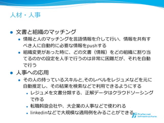 ⼈人材・⼈人事 
l ⽂文書と組織のマッチング 
l 情報と⼈人のマッチングを⾔言語情報を介して⾏行行い、情報を共有す 
べき⼈人に⾃自動的に必要な情報をpushする 
l 組織変更更があった時に、どの⽂文書（情報）をどの組織に割り当 
てるのかの設定を⼈人⼿手で⾏行行うのは⾮非常に困難だが、それを⾃自動 
で⾏行行う 
l ⼈人事への応⽤用 
l その⼈人の持っているスキルと,そのレベルをレジュメなどを元に 
⾃自動推定し、その結果を検索索などで利利⽤用できるようにする 
l レジュメを⽂文書分類する．正解データはクラウドソーシング 
で作る 
l 転職斡旋会社や、⼤大企業の⼈人事などで使われる 
l linkedinなどで⼤大規模な適⽤用例例をみることができる 
 