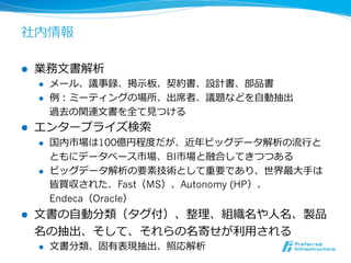社内情報 
l 業務⽂文書解析 
l メール、議事録、掲⽰示板、契約書、設計書、部品書 
l 例例：ミーティングの場所、出席者、議題などを⾃自動抽出 
過去の関連⽂文書を全て⾒見見つける 
l エンタープライズ検索索 
l 国内市場は100億円程度度だが、近年年ビッグデータ解析の流流⾏行行と 
ともにデータベース市場、BI市場と融合してきつつある 
l ビッグデータ解析の要素技術として重要であり、世界最⼤大⼿手は 
皆買収された．Fast（MS）、Autonomy (HP）、 
Endeca（Oracle） 
l ⽂文書の⾃自動分類（タグ付）、整理理、組織名や⼈人名、製品 
名の抽出、そして、それらの名寄せが利利⽤用される 
l ⽂文書分類、固有表現抽出、照応解析 
 