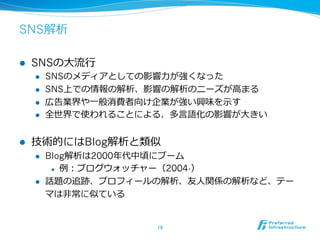 SNS解析 
l SNSの⼤大流流⾏行行 
l SNSのメディアとしての影響⼒力力が強くなった 
l SNS上での情報の解析、影響の解析のニーズが⾼高まる 
l 広告業界や⼀一般消費者向け企業が強い興味を⽰示す 
l 全世界で使われることによる、多⾔言語化の影響が⼤大きい 
l 技術的にはBlog解析と類似 
l Blog解析は2000年年代中頃にブーム 
l 例例：ブログウォッチャー（2004-） 
l 話題の追跡、プロフィールの解析、友⼈人関係の解析など、テー 
マは⾮非常に似ている 
18 
 