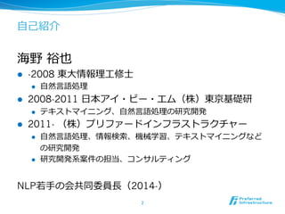 ⾃自⼰己紹介 
海野 裕也 
l -2008 東⼤大情報理理⼯工修⼠士 
l ⾃自然⾔言語処理理 
l 2008-2011 ⽇日本アイ・ビー・エム（株）東京基礎研 
l テキストマイニング、⾃自然⾔言語処理理の研究開発 
l 2011- （株）プリファードインフラストラクチャー 
l ⾃自然⾔言語処理理、情報検索索、機械学習、テキストマイニングなど 
の研究開発 
l 研究開発系案件の担当、コンサルティング 
NLP若若⼿手の会共同委員⻑⾧長（2014-） 
2 
 