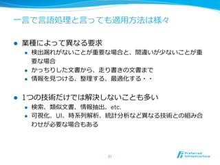 ⼀一⾔言で⾔言語処理理と⾔言っても適⽤用⽅方法は様々 
l 業種によって異異なる要求 
l 検出漏漏れがないことが重要な場合と、間違いが少ないことが重 
要な場合 
l かっちりした⽂文書から、⾛走り書きの⽂文書まで 
l 情報を⾒見見つける、整理理する、最適化する・・ 
l 1つの技術だけでは解決しないことも多い 
l 検索索、類似⽂文書、情報抽出、etc. 
l 可視化、UI、時系列列解析、統計分析など異異なる技術との組み合 
わせが必要な場合もある 
21 
 