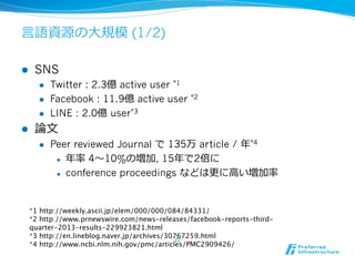 ⾔言語資源の⼤大規模 (1/2) 
l SNS 
l Twitter : 2.3億 active user *1 
l Facebook : 11.9億 active user *2 
l LINE : 2.0億 user*3 
l 論論⽂文 
l Peer reviewed Journal で 135万 article / 年年*4 
l 年年率率率 4〜～10%の増加, 15年年で2倍に 
l conference proceedings などは更更に⾼高い増加率率率 
*1 http://weekly.ascii.jp/elem/000/000/084/84331/ 
*2 http://www.prnewswire.com/news-releases/facebook-reports-third-quarter- 
22 
2013-results-229923821.html 
*3 http://en.lineblog.naver.jp/archives/30767259.html 
*4 http://www.ncbi.nlm.nih.gov/pmc/articles/PMC2909426/ 
 