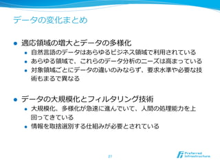 データの変化まとめ 
l 適応領領域の増⼤大とデータの多様化 
l ⾃自然⾔言語のデータはあらゆるビジネス領領域で利利⽤用されている 
l あらゆる領領域で、これらのデータ分析のニーズは⾼高まっている 
l 対象領領域ごとにデータの違いのみならず、要求⽔水準や必要な技 
術もまるで異異なる 
l データの⼤大規模化とフィルタリング技術 
l ⼤大規模化、多様化が急速に進んでいて、⼈人間の処理理能⼒力力を上 
回ってきている 
l 情報を取捨選別する仕組みが必要とされている 
27 
 