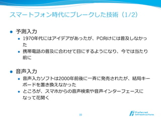 スマートフォン時代にブレークした技術（1/2） 
l 予測⼊入⼒力力 
l 1970年年代にはアイデアがあったが、PC向けには普及しなかっ 
た 
l 携帯電話の普及に合わせて⽬目にするようになり、今では当たり 
前に 
l ⾳音声⼊入⼒力力 
l ⾳音声⼊入⼒力力ソフトは2000年年前後に⼀一⻫斉に発売されたが、結局キー 
ボードを置き換えなかった 
l ところが、スマホからの⾳音声検索索や⾳音声インターフェースに 
なって花開く 
33 
 
