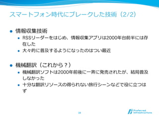 スマートフォン時代にブレークした技術（2/2） 
l 情報収集技術 
l RSSリーダーをはじめ、情報収集アプリは2000年年台前半には存 
在した 
l ⼤大々的に普及するようになったのはつい最近 
l 機械翻訳（これから？） 
l 機械翻訳ソフトは2000年年前後に⼀一⻫斉に発売されたが、結局普及 
しなかった 
l ⼗十分な翻訳リソースの得られない旅⾏行行シーンなどで役に⽴立立つは 
ず 
34 
 
