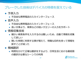 ブレークした技術はデバイスの特徴を捉えている 
l 予測⼊入⼒力力 
l 不不⾃自由な携帯電話の⼊入⼒力力インターフェース 
l ⾳音声⼊入⼒力力 
l 不不⾃自由な携帯電話の⼊入⼒力力インターフェース 
l ⻑⾧長い⽂文章より、検索索などの短いクエリーの⼊入⼒力力をサポート 
l 情報収集技術 
l 細かい検索索条件を⼊入⼒力力するのは難しいため、⾃自動で情報を収集 
して欲しい 
l 開いた時間に利利⽤用する事が増えて、明確な⽬目的を持って情報を 
探すことが減った 
l 機械翻訳 
l 時間をかけて正確な翻訳をするより、⽇日常⽣生活における最低限 
の翻訳が必要なシーンでの利利⽤用 
37 
 